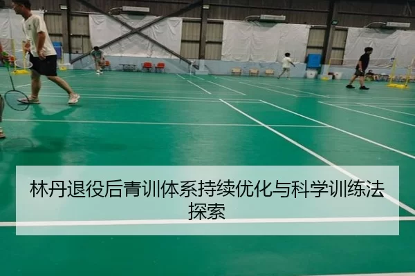 林丹退役后青训体系持续优化与科学训练法探索