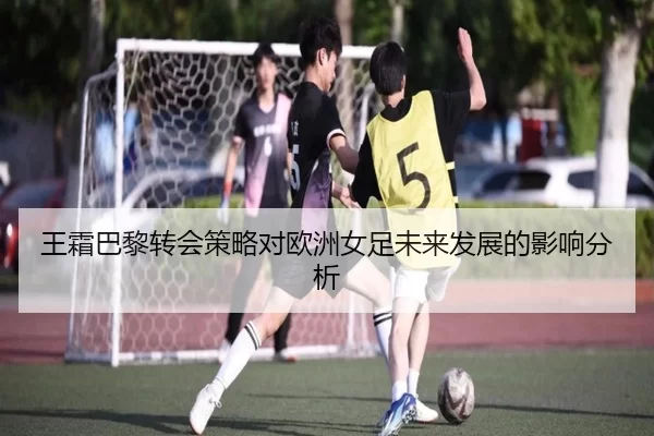王霜巴黎转会策略对欧洲女足未来发展的影响分析